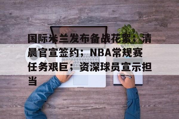 Leyu-关于国际米兰发布备战花絮；清晨官宣签约；NBA常规赛任务艰巨；资深球员宣示担当的信息