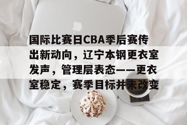 关于国际比赛日CBA季后赛传出新动向，辽宁本钢更衣室发声，管理层表态——更衣室稳定，赛季目标并未改变的信息
